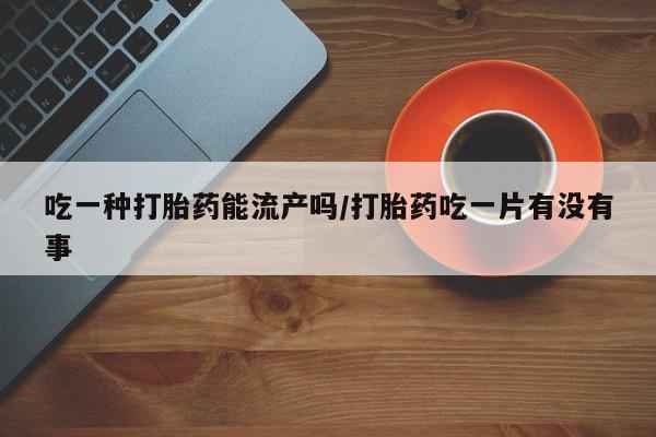 流产药如何购买吃一种打胎药能流产吗/打胎药吃一片有没有事