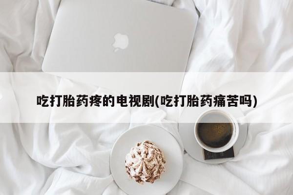流产药如何购买吃打胎药疼的电视剧(吃打胎药痛苦吗)