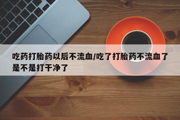 流产药如何购买吃药打胎药以后不流血/吃了打胎药不流血了是不是打干净了