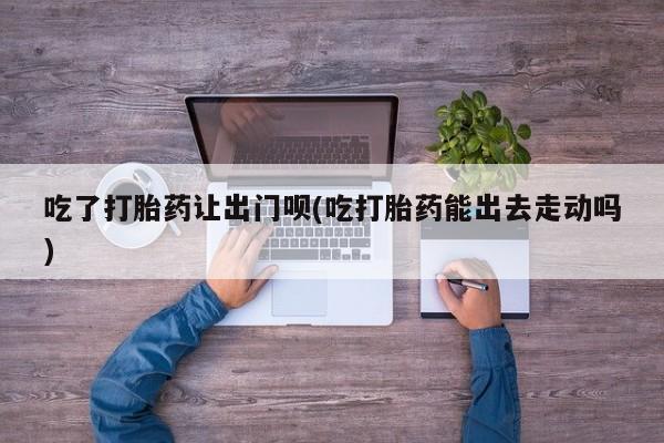 流产药如何购买吃了打胎药让出门呗(吃打胎药能出去走动吗)