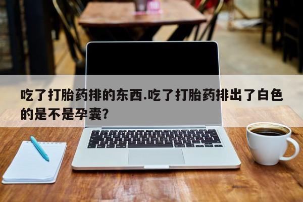 流产药如何购买吃了打胎药排的东西.吃了打胎药排出了白色的是不是孕囊？