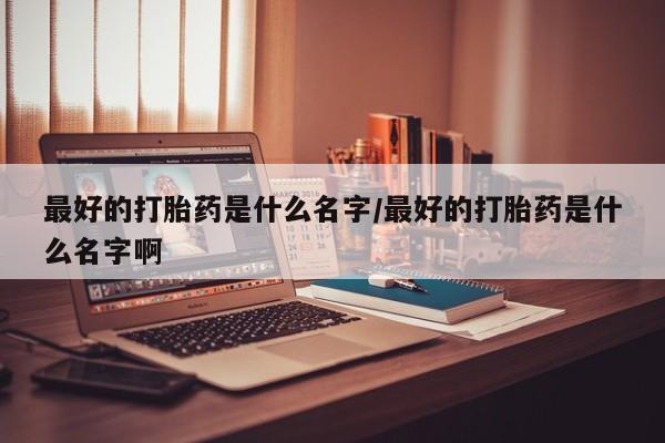 流产药如何购买最好的打胎药是什么名字/最好的打胎药是什么名字啊