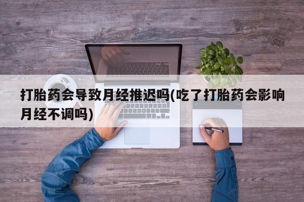 流产药如何购买打胎药会导致月经推迟吗(吃了打胎药会影响月经不调吗)