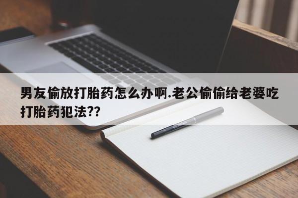 流产药如何购买男友偷放打胎药怎么办啊.老公偷偷给老婆吃打胎药犯法?？