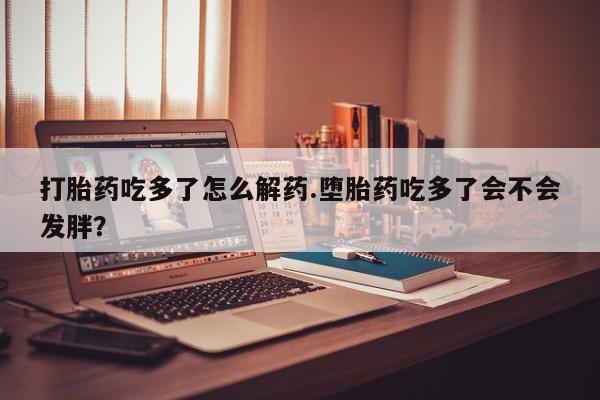 流产药如何购买打胎药吃多了怎么解药.堕胎药吃多了会不会发胖？