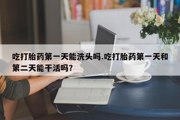 流产药如何购买吃打胎药第一天能洗头吗.吃打胎药第一天和第二天能干活吗？