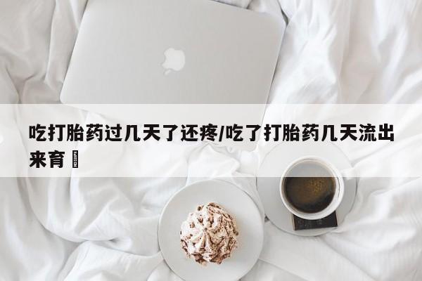 流产药如何购买吃打胎药过几天了还疼/吃了打胎药几天流出来育蘘