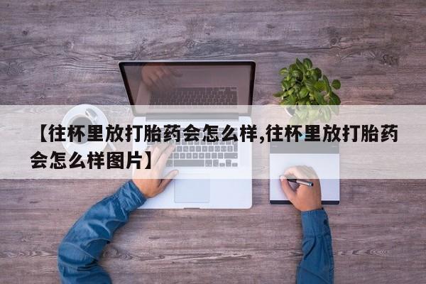 流产药如何购买【往杯里放打胎药会怎么样,往杯里放打胎药会怎么样图片】