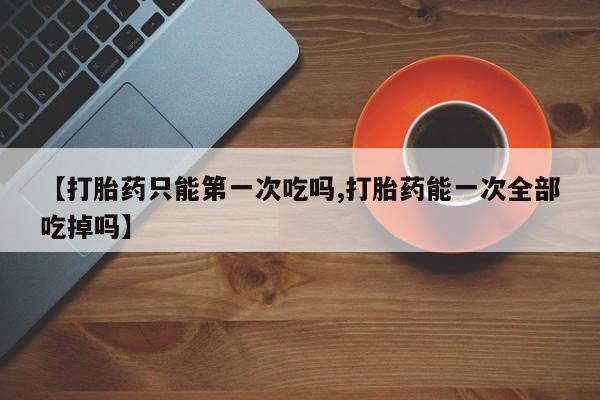 流产药如何购买【打胎药只能第一次吃吗,打胎药能一次全部吃掉吗】