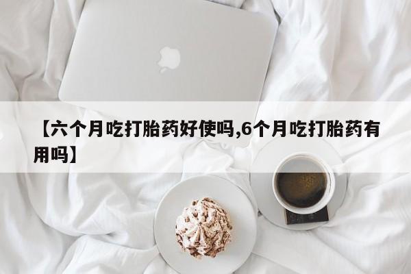 流产药如何购买【六个月吃打胎药好使吗,6个月吃打胎药有用吗】
