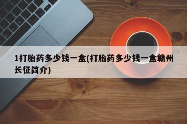 流产药如何购买1打胎药多少钱一盒(打胎药多少钱一盒赣州长征简介)