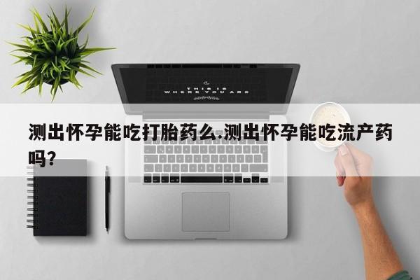 流产药如何购买测出怀孕能吃打胎药么.测出怀孕能吃流产药吗？