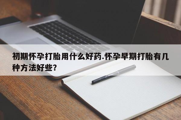 流产药如何购买初期怀孕打胎用什么好药.怀孕早期打胎有几种方法好些？