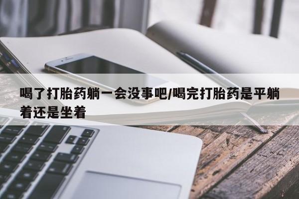 流产药如何购买喝了打胎药躺一会没事吧/喝完打胎药是平躺着还是坐着