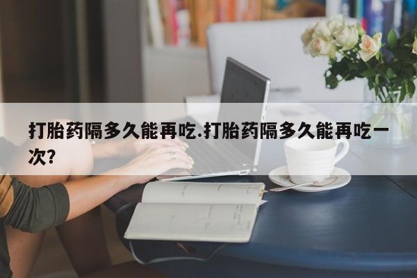 流产药如何购买打胎药隔多久能再吃.打胎药隔多久能再吃一次？