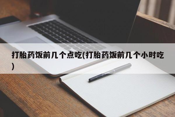 流产药如何购买打胎药饭前几个点吃(打胎药饭前几个小时吃)