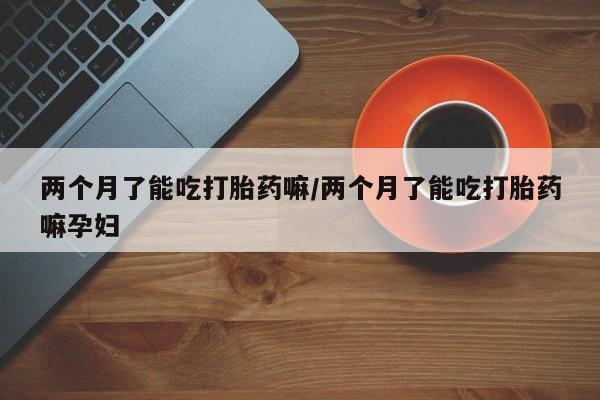 流产药如何购买两个月了能吃打胎药嘛/两个月了能吃打胎药嘛孕妇