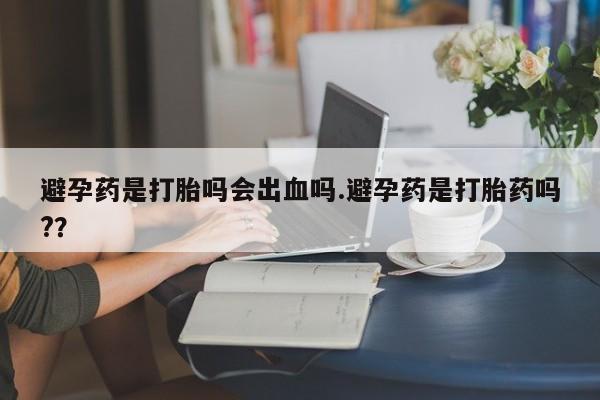 流产药如何购买避孕药是打胎吗会出血吗.避孕药是打胎药吗?？