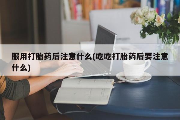 流产药如何购买服用打胎药后注意什么(吃吃打胎药后要注意什么)