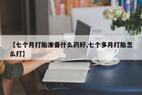流产药如何购买【七个月打胎准备什么药好,七个多月打胎怎么打】