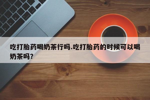 流产药如何购买吃打胎药喝奶茶行吗.吃打胎药的时候可以喝奶茶吗？