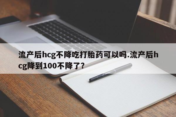 流产药如何购买流产后hcg不降吃打胎药可以吗.流产后hcg降到100不降了？