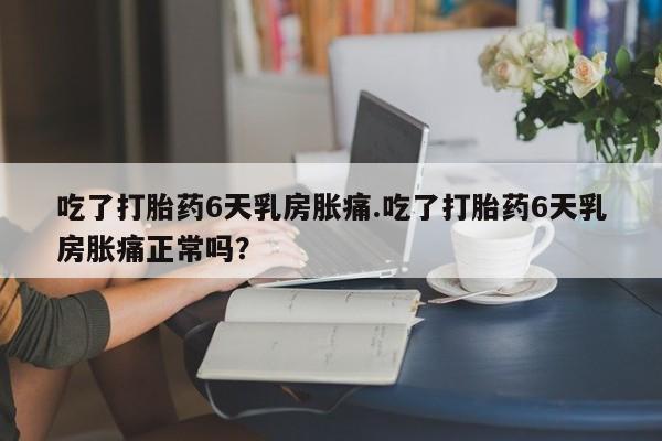 流产药如何购买吃了打胎药6天乳房胀痛.吃了打胎药6天乳房胀痛正常吗？