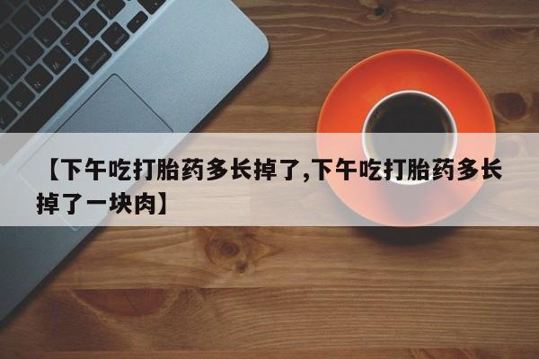 流产药如何购买【下午吃打胎药多长掉了,下午吃打胎药多长掉了一块肉】