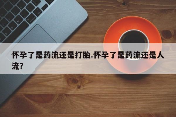 流产药如何购买怀孕了是药流还是打胎.怀孕了是药流还是人流？