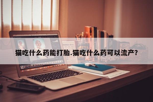 流产药如何购买猫吃什么药能打胎.猫吃什么药可以流产？