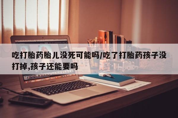 流产药如何购买吃打胎药胎儿没死可能吗/吃了打胎药孩子没打掉,孩子还能要吗