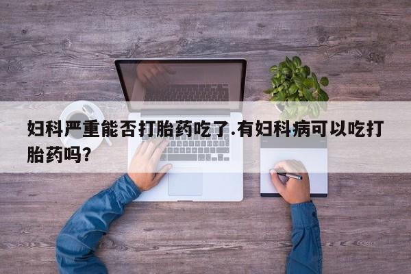 流产药如何购买妇科严重能否打胎药吃了.有妇科病可以吃打胎药吗？