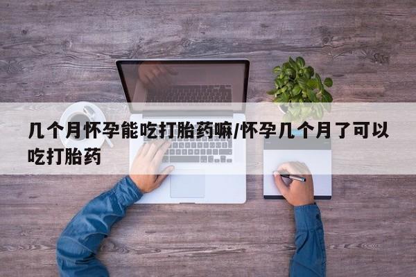流产药如何购买几个月怀孕能吃打胎药嘛/怀孕几个月了可以吃打胎药