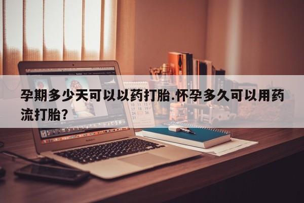 流产药如何购买孕期多少天可以以药打胎.怀孕多久可以用药流打胎？