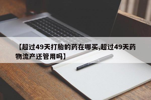 流产药如何购买【超过49天打胎的药在哪买,超过49天药物流产还管用吗】