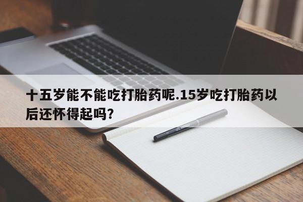 流产药如何购买十五岁能不能吃打胎药呢.15岁吃打胎药以后还怀得起吗？