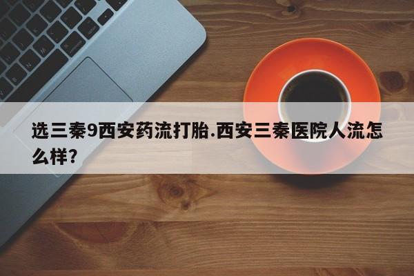 流产药如何购买选三秦9西安药流打胎.西安三秦医院人流怎么样？