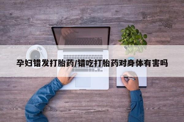 流产药如何购买孕妇错发打胎药/错吃打胎药对身体有害吗