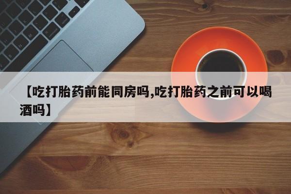 流产药如何购买【吃打胎药前能同房吗,吃打胎药之前可以喝酒吗】