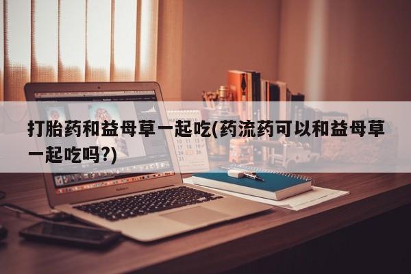 流产药如何购买打胎药和益母草一起吃(药流药可以和益母草一起吃吗?)