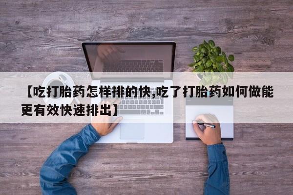 流产药如何购买【吃打胎药怎样排的快,吃了打胎药如何做能更有效快速排出】