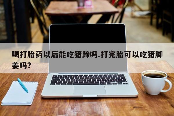 流产药如何购买喝打胎药以后能吃猪蹄吗.打完胎可以吃猪脚姜吗？
