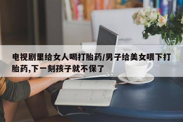 流产药如何购买电视剧里给女人喝打胎药/男子给美女喂下打胎药,下一刻孩子就不保了
