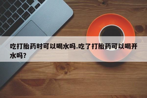 流产药如何购买吃打胎药时可以喝水吗.吃了打胎药可以喝开水吗？