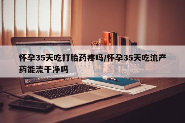 流产药如何购买怀孕35天吃打胎药疼吗/怀孕35天吃流产药能流干净吗