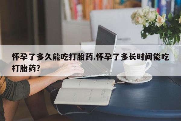 流产药如何购买怀孕了多久能吃打胎药.怀孕了多长时间能吃打胎药？