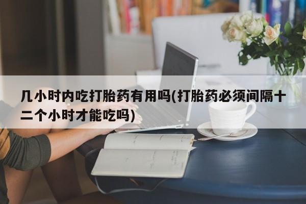 流产药如何购买几小时内吃打胎药有用吗(打胎药必须间隔十二个小时才能吃吗)