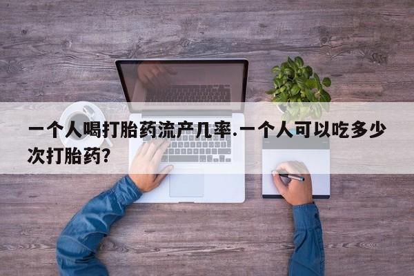 流产药如何购买一个人喝打胎药流产几率.一个人可以吃多少次打胎药？