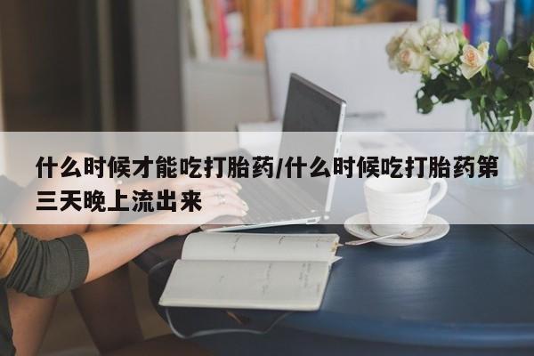 流产药如何购买什么时候才能吃打胎药/什么时候吃打胎药第三天晚上流出来