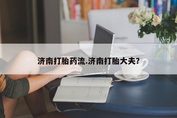 流产药如何购买济南打胎药流.济南打胎大夫？